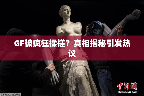 GF被疯狂揉搓？真相揭秘引发热议