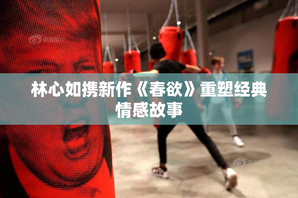 林心如携新作《春欲》重塑经典情感故事