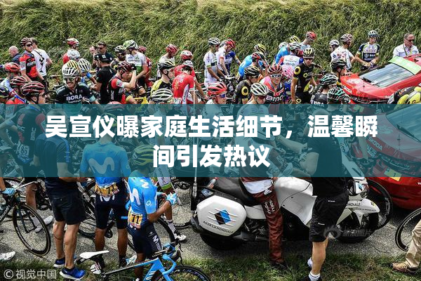 吴宣仪曝家庭生活细节，温馨瞬间引发热议