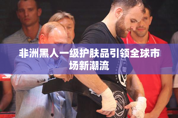 非洲黑人一级护肤品引领全球市场新潮流
