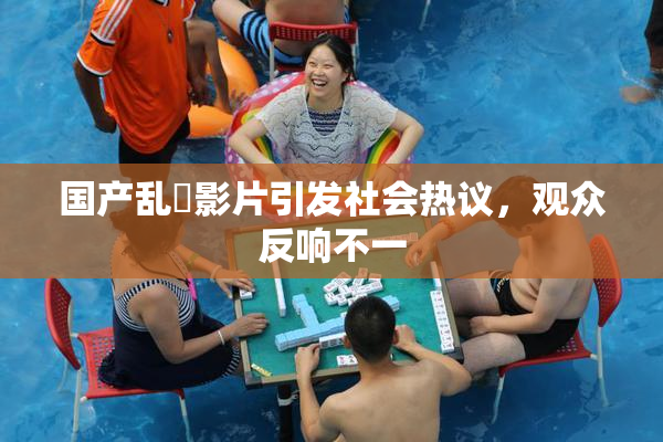 国产乱婬影片引发社会热议，观众反响不一