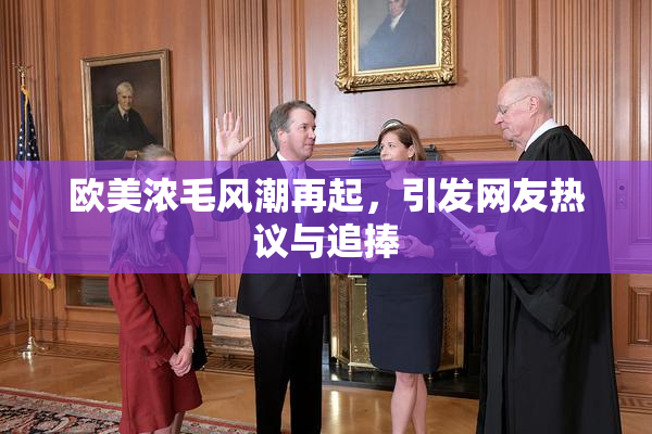 欧美浓毛风潮再起，引发网友热议与追捧