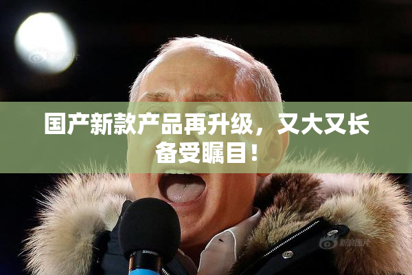 国产新款产品再升级，又大又长备受瞩目！