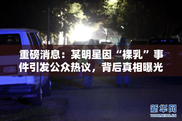 重磅消息：某明星因“裸乳”事件引发公众热议，背后真相曝光！