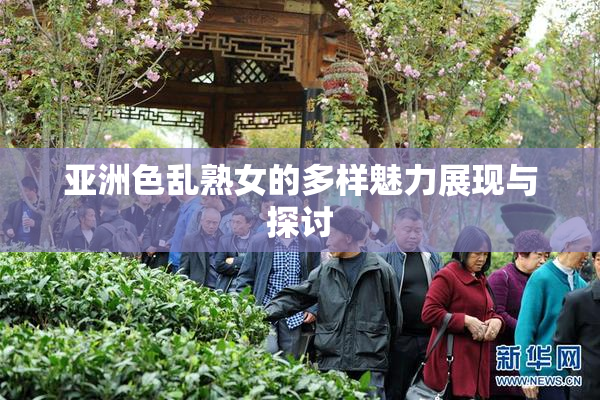 亚洲色乱熟女的多样魅力展现与探讨