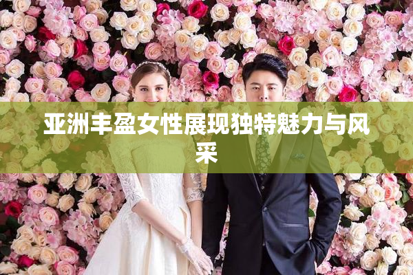亚洲丰盈女性展现独特魅力与风采