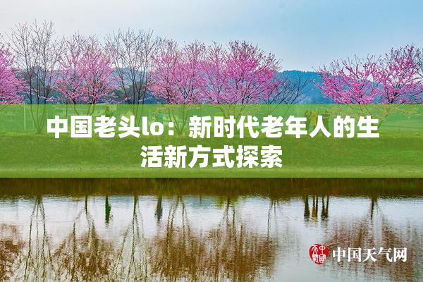 中国老头lo：新时代老年人的生活新方式探索