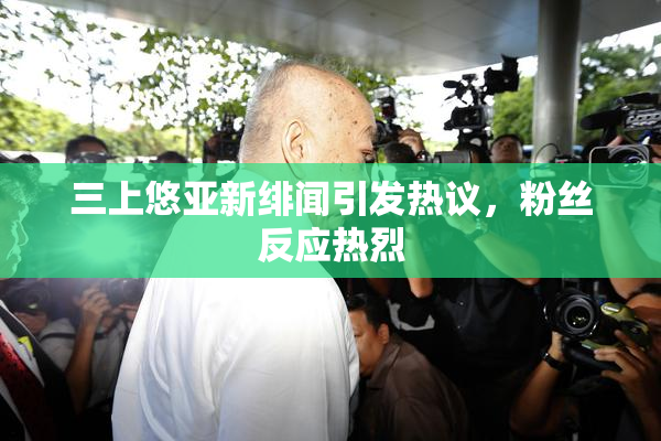 三上悠亚新绯闻引发热议，粉丝反应热烈