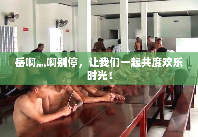 岳啊灬啊别停，让我们一起共度欢乐时光！