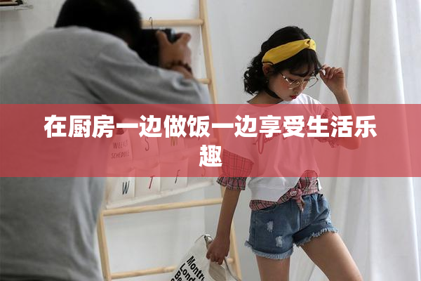 在厨房一边做饭一边享受生活乐趣
