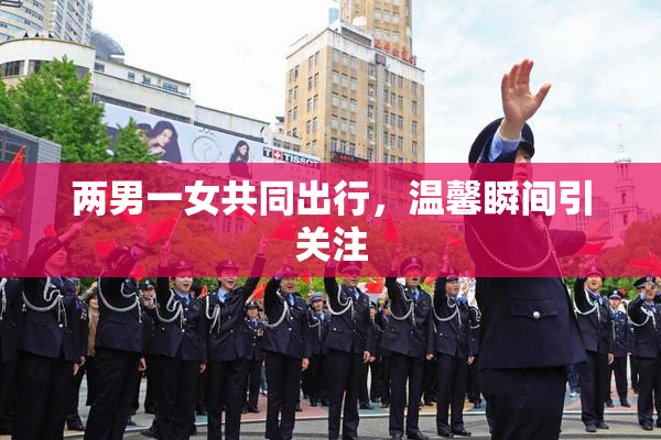 两男一女共同出行，温馨瞬间引关注