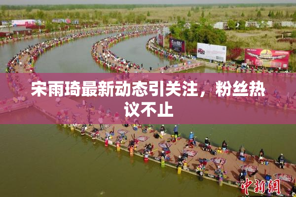 宋雨琦最新动态引关注，粉丝热议不止