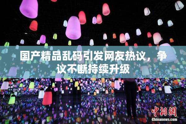 国产精品乱码引发网友热议，争议不断持续升级