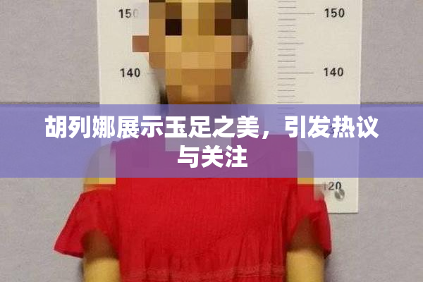 胡列娜展示玉足之美，引发热议与关注
