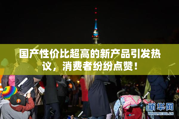 国产性价比超高的新产品引发热议，消费者纷纷点赞！