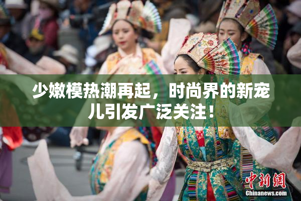 少嫩模热潮再起，时尚界的新宠儿引发广泛关注！