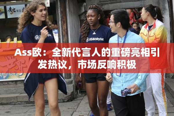 Ass欧：全新代言人的重磅亮相引发热议，市场反响积极