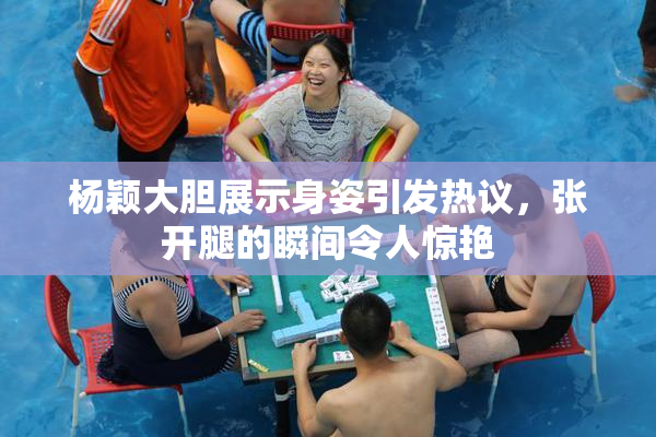 杨颖大胆展示身姿引发热议，张开腿的瞬间令人惊艳