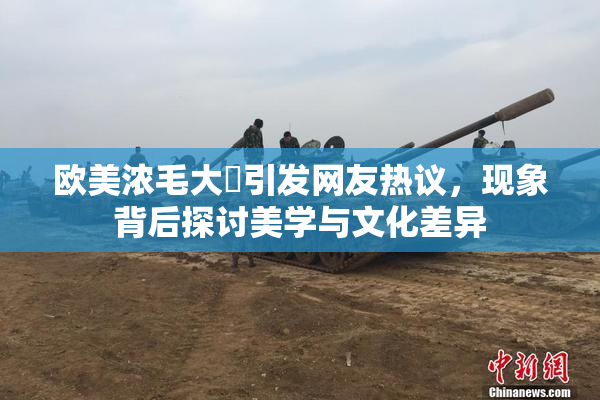 欧美浓毛大泬引发网友热议，现象背后探讨美学与文化差异