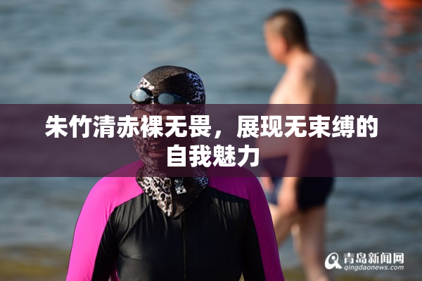 朱竹清赤裸无畏，展现无束缚的自我魅力