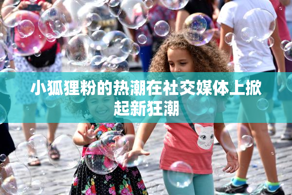 小狐狸粉的热潮在社交媒体上掀起新狂潮