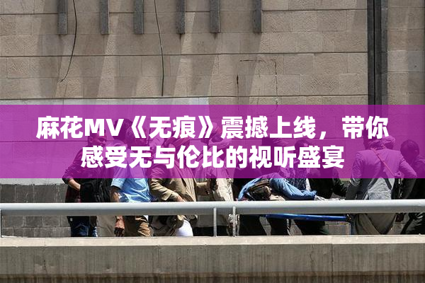麻花MV《无痕》震撼上线，带你感受无与伦比的视听盛宴