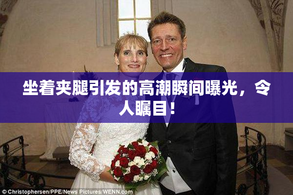 坐着夹腿引发的高潮瞬间曝光，令人瞩目！