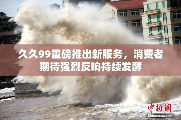 久久99重磅推出新服务，消费者期待强烈反响持续发酵