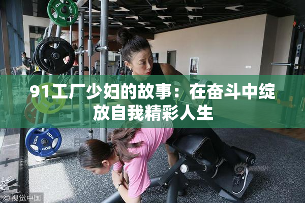 91工厂少妇的故事：在奋斗中绽放自我精彩人生