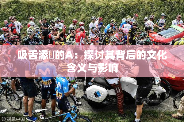 吸舌添泬的A：探讨其背后的文化含义与影响