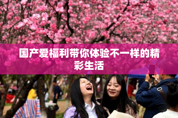 国产爱福利带你体验不一样的精彩生活