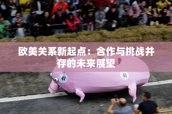 欧美关系新起点：合作与挑战并存的未来展望