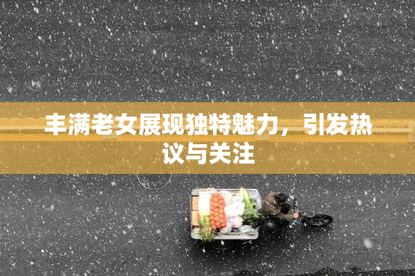 丰满老女展现独特魅力，引发热议与关注