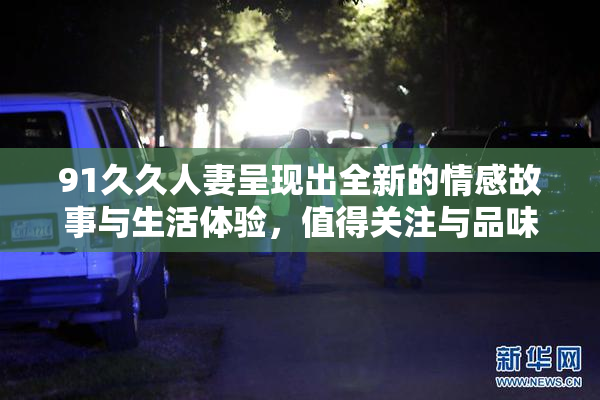 91久久人妻呈现出全新的情感故事与生活体验，值得关注与品味。
