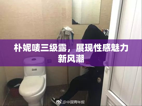 朴妮唛三级露，展现性感魅力新风潮