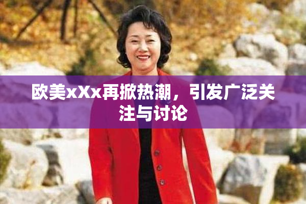 欧美xXx再掀热潮，引发广泛关注与讨论