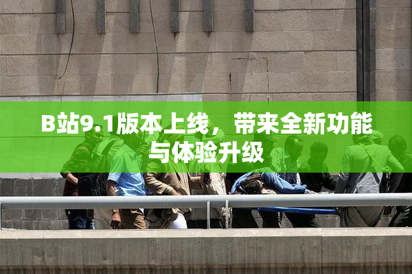B站9.1版本上线，带来全新功能与体验升级