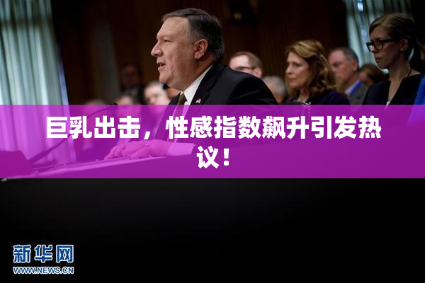 巨乳出击，性感指数飙升引发热议！