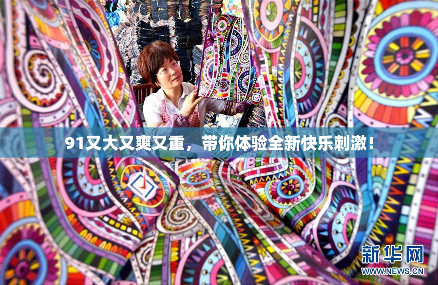 91又大又爽又重，带你体验全新快乐刺激！
