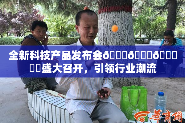 全新科技产品发布会🍆🍑🔞❌‌盛大召开，引领行业潮流