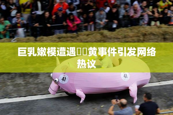 巨乳嫩模遭遇❌‌黄事件引发网络热议