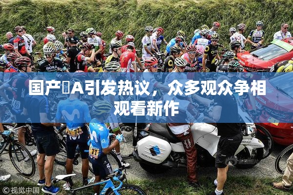 国产婬A引发热议，众多观众争相观看新作