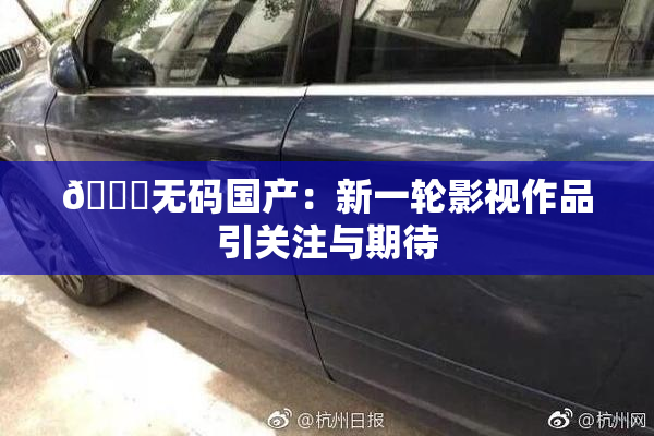 🔞无码国产：新一轮影视作品引关注与期待