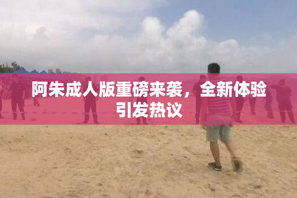 阿朱成人版重磅来袭，全新体验引发热议