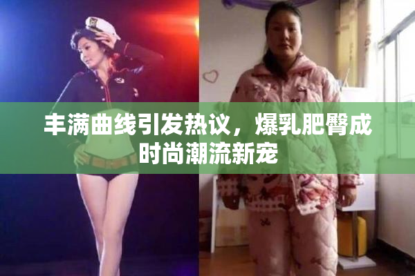丰满曲线引发热议，爆乳肥臀成时尚潮流新宠