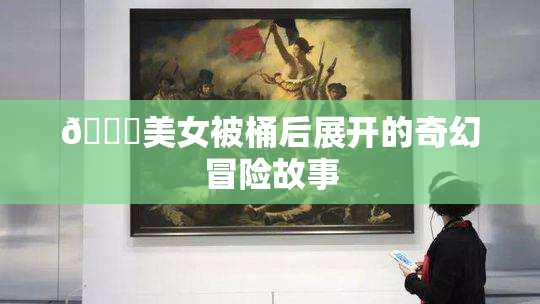 🔞美女被桶后展开的奇幻冒险故事