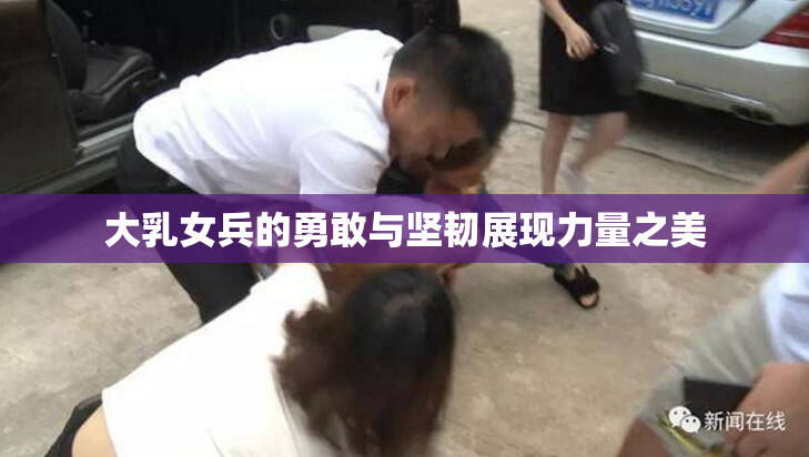 大乳女兵的勇敢与坚韧展现力量之美