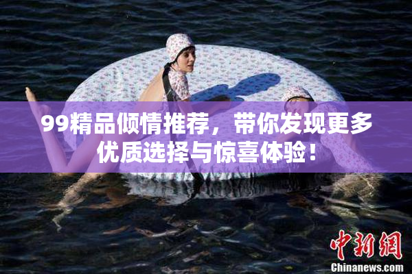 99精品倾情推荐，带你发现更多优质选择与惊喜体验！