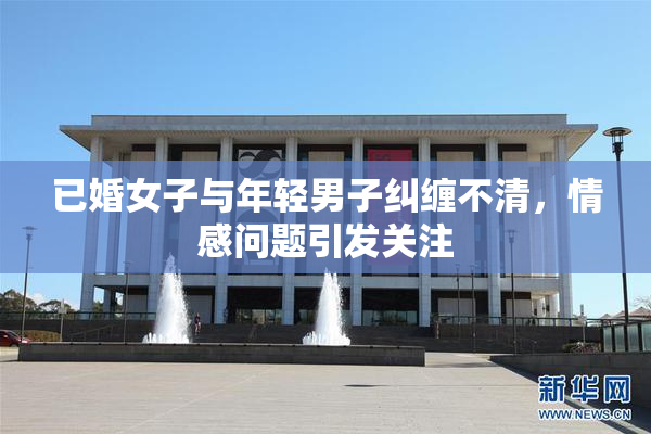 已婚女子与年轻男子纠缠不清，情感问题引发关注