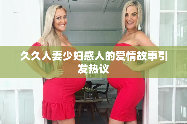 久久人妻少妇感人的爱情故事引发热议